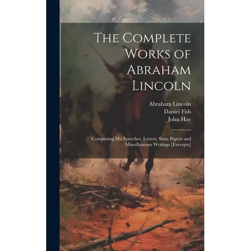 The Complete Works of Abraham Lincoln: Comprising his Speeches, Letters, State Papers and Miscellaneous Writings [excerpts]