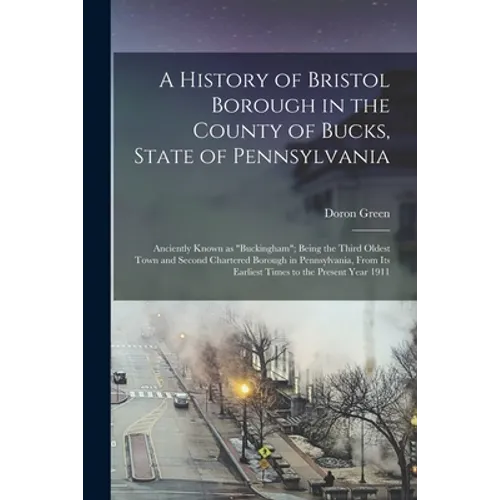 A History of Bristol Borough in the County of Bucks, State of Pennsylvania: Anciently Known as "Buckingham"; Being the Third Oldest Town and Second Ch