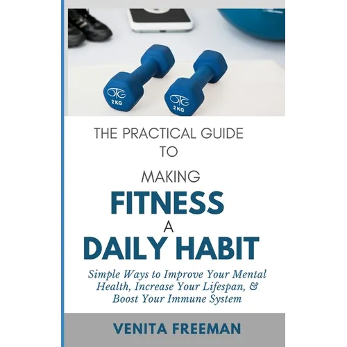 The Practical Guide To Making Fitness A Daily Habit: Simple Ways to Improve Your Mental Health, Increase Your Lifespan, & Boost Your Immune System