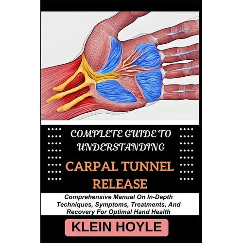 Complete Guide to Understanding Carpal Tunnel Release: Comprehensive Manual On In-Depth Techniques, Symptoms, Treatments, And Recovery For Optimal Han
