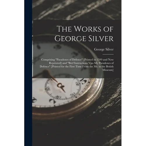 The Works of George Silver: Comprising "Paradoxes of Defence" [Printed in 1599 and Now Reprinted] and "Bref Instructions Vpo My Paradoxes of Defence"