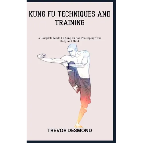 Kung Fu Techniques and Training: A Complete Guide To Kung Fu For Developing Your Body And Mind
