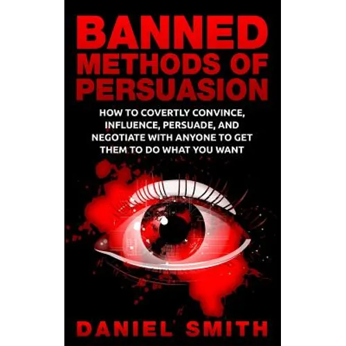 Banned Methods Of Persuasion: How To Covertly Convince, Influence, Persuade, And Negotiate With Anyone To Get Them To Do What You Want
