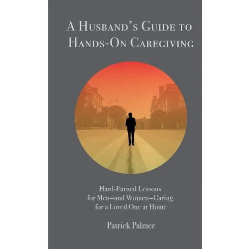 A Husband's Guide to Hands-On Caregiving: Hard-Earned Lessons for Men-and Women-Caring for a Loved One at Home