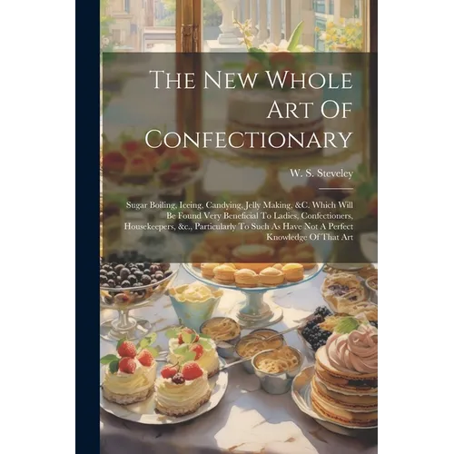 The New Whole Art Of Confectionary: Sugar Boiling, Iceing, Candying, Jelly Making, &c. Which Will Be Found Very Beneficial To Ladies, Confectioners, H
