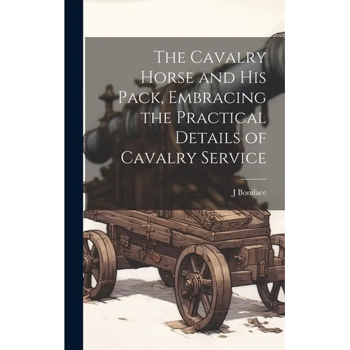 The Cavalry Horse and his Pack, Embracing the Practical Details of Cavalry Service