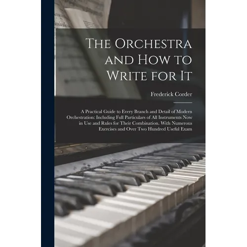 The Orchestra and How to Write for It: A Practical Guide to Every Branch and Detail of Modern Orchestration: Including Full Particulars of All Instrum
