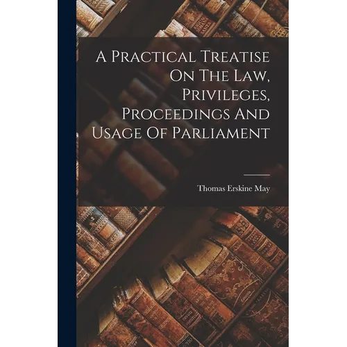 A Practical Treatise On The Law, Privileges, Proceedings And Usage Of Parliament