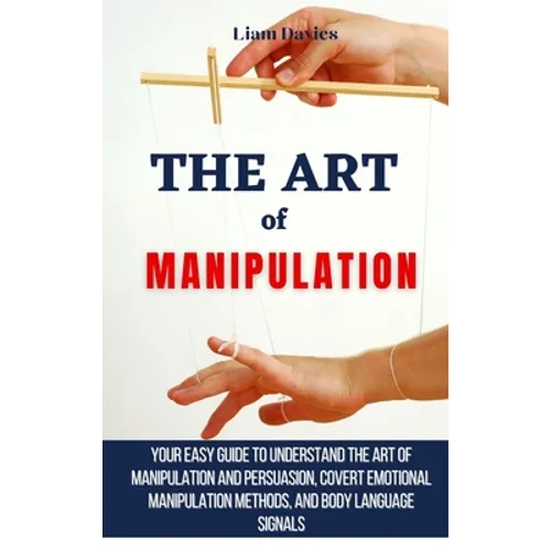 The Art of Manipulation: Your Easy Guide To Understand The Art Of Manipulation And Persuasion, Covert Emotional Manipulation Methods, And Body