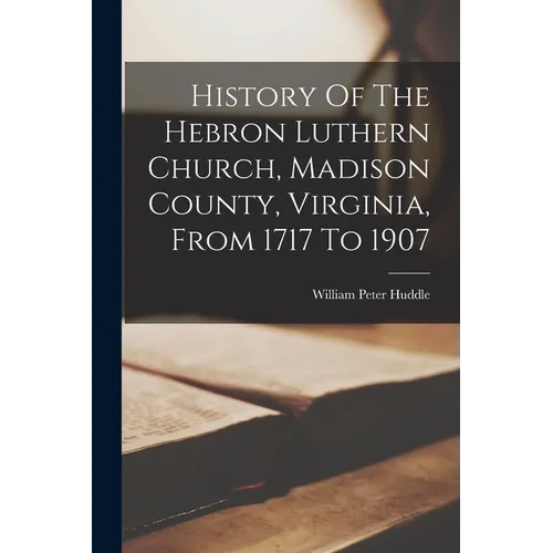 History Of The Hebron Luthern Church, Madison County, Virginia, From 1717 To 1907