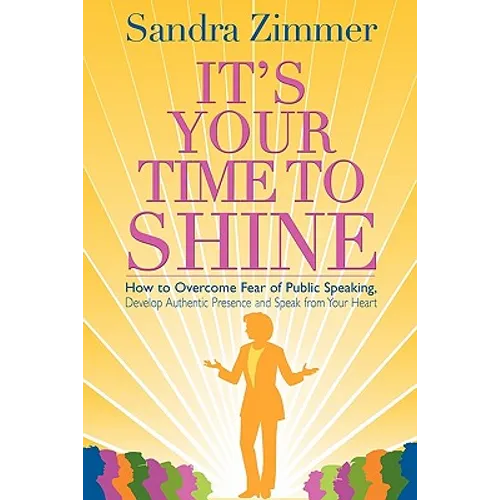 It's Your Time to Shine: How to Overcome Fear of Public Speaking, Develop Authentic Presence and Speak from Your Heart