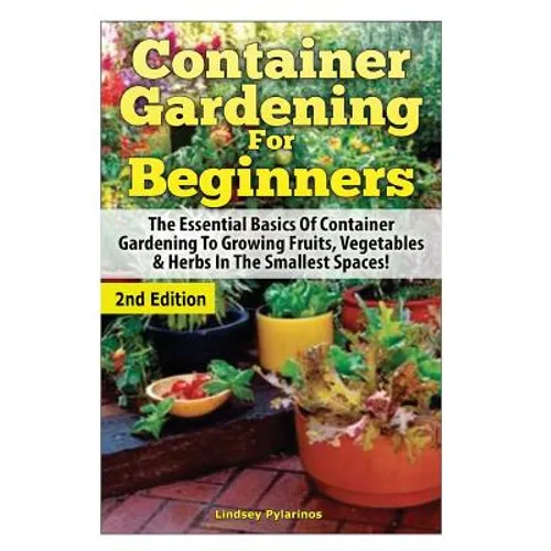 Container Gardening For Beginners: The Essential Basics Of Container Gardening To Growing Fruits, Vegetables & Herbs In The Smallest Spaces!