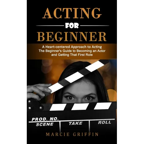 Acting for Beginners: A Heart-centered Approach to Acting (The Beginner's Guide to Becoming an Actor and Getting That First Role)