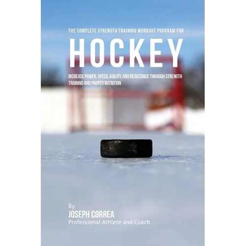 The Complete Strength Training Workout Program for Hockey: Increase power, speed, agility, and resistance through strength training and proper nutriti