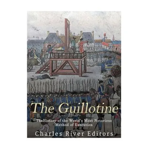 The Guillotine: The History of the World's Most Notorious Method of Execution