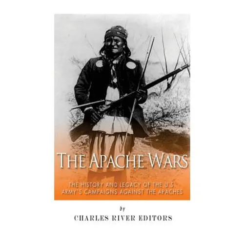 The Apache Wars: The History and Legacy of the U.S. Army's Campaigns against the Apaches