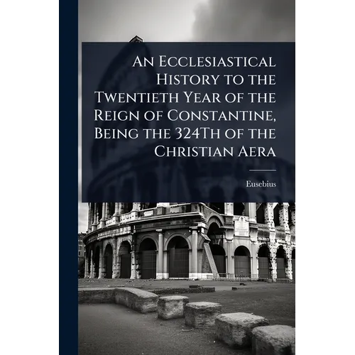 An Ecclesiastical History to the Twentieth Year of the Reign of Constantine, Being the 324Th of the Christian Aera