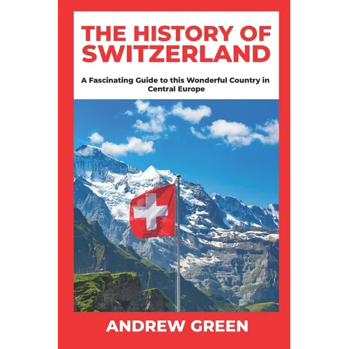 The History of Switzerland: A Fascinating Guide to this Wonderful Country in Central Europe