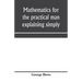Mathematics for the practical man explaining simply and quickly all the elements of algebra, geometry, trigonometry, logarithms, coördinate geom