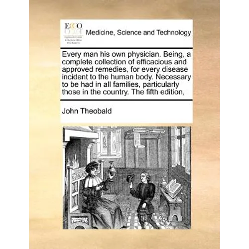 Every Man His Own Physician. Being, a Complete Collection of Efficacious and Approved Remedies, for Every Disease Incident to the Human Body. Necessar