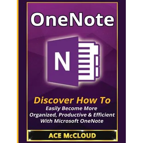 OneNote: Discover How To Easily Become More Organized, Productive & Efficient With Microsoft OneNote