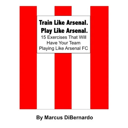 Train Like Arsenal. Play Like Arsenal.: 15 Training Ground Exercises That Will Have Your Team Playing Like Arsenal FC.