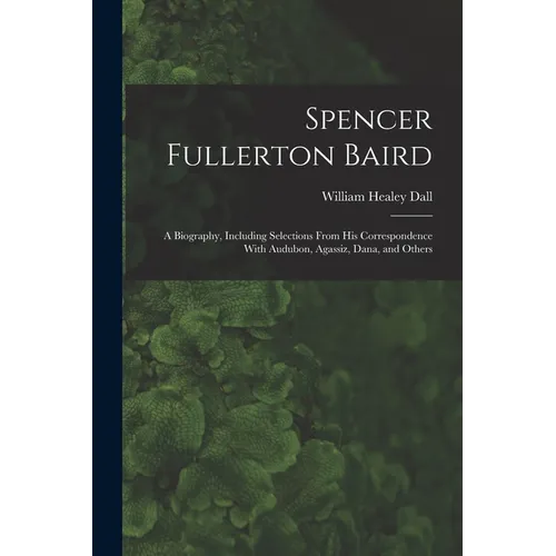 Spencer Fullerton Baird: A Biography, Including Selections From His Correspondence With Audubon, Agassiz, Dana, and Others