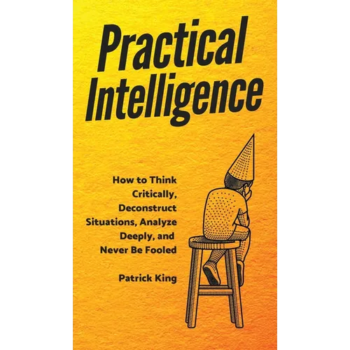 Practical Intelligence: How to Think Critically, Deconstruct Situations, Analyze Deeply, and Never Be Fooled