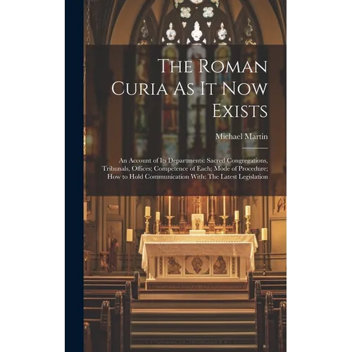 The Roman Curia As It Now Exists: An Account of Its Departments: Sacred Congregations, Tribunals, Offices; Competence of Each; Mode of Procedure; How