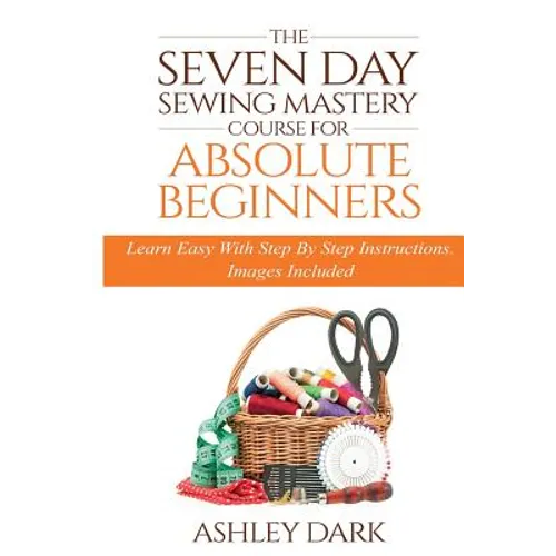 Sewing: The Seven Day Sewing Mastery Course For Absolute Beginners: Learn Easy With Step By Step Instructions - Images Include
