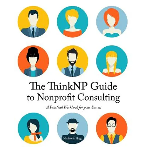 The ThinkNP Guide to Nonprofit Consulting: A Practical Workbook for Your Success: Your Step-by-Step Guide to a Successful Business Serving the Nonprof
