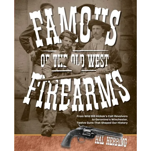 Famous Firearms of the Old West: From Wild Bill Hickok's Colt Revolvers To Geronimo's Winchester, Twelve Guns That Shaped Our History