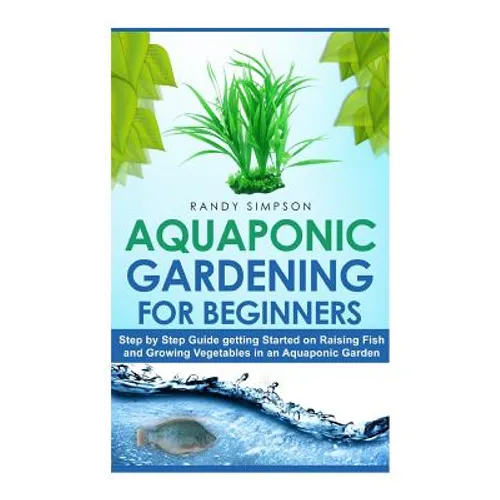 Aquaponic Gardening for Beginners: Step by Step Guide to Getting Started on Raising Fish and Growing Vegetables in an Aquaponic Garden