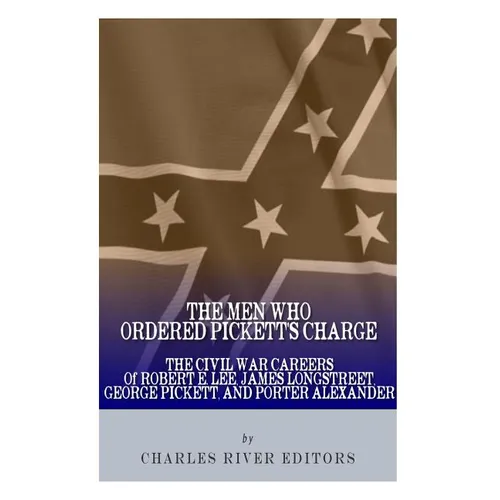 The Men Who Ordered Pickett's Charge: The Civil War Careers of Robert E. Lee, James Longstreet, George Pickett & Edward Porter Alexander