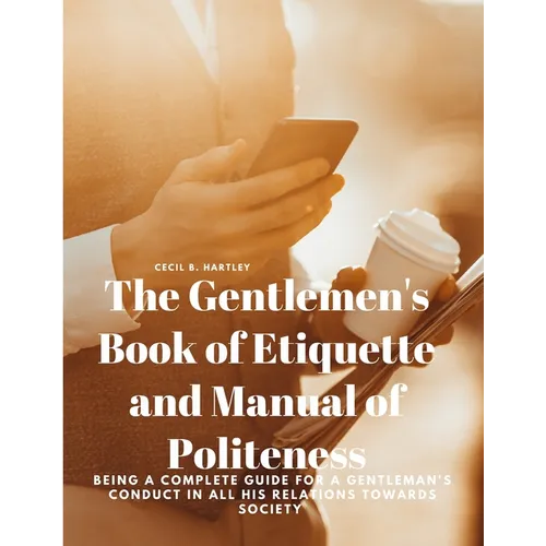 The Gentlemen's Book of Etiquette and Manual of Politeness - Being a Complete Guide for a Gentleman's Conduct in all his Relations Towards Society