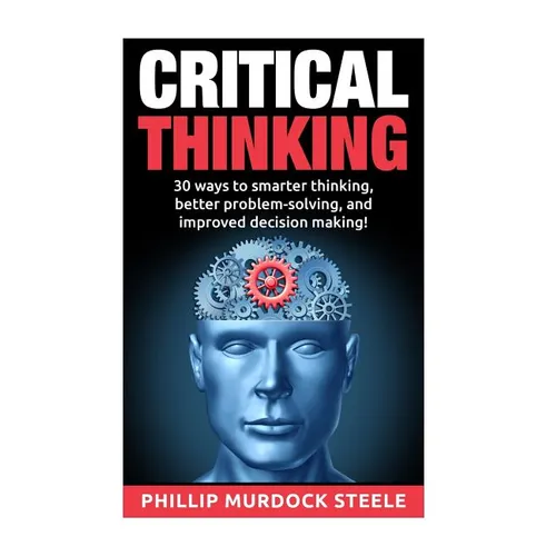 Critical Thinking: 30 Ways to Smarter Thinking, Better Problem Solving And Improved Decison Making