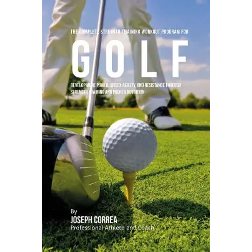 The Complete Strength Training Workout Program for Golf: Develop more power, speed, agility, and resistance through strength training and proper nutri