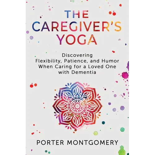 The Caregivers Yoga: Discovering Flexibility, Patience, and Humor When Caring for a Loved One with Dementia