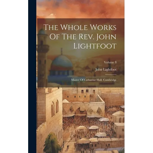 The Whole Works Of The Rev. John Lightfoot: Master Of Catharine Hall, Cambridge; Volume 8
