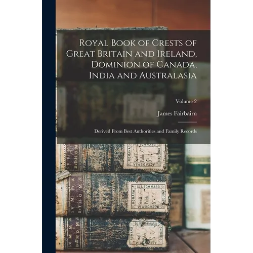 Royal Book of Crests of Great Britain and Ireland, Dominion of Canada, India and Australasia: Derived From Best Authorities and Family Records; Volume