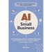AI for Small Business: From Marketing and Sales to HR and Operations, How to Employ the Power of Artificial Intelligence for Small Business Success