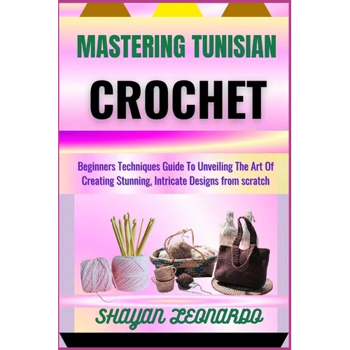 Mastering Tunisian Crochet: Beginners Techniques Guide To Unveiling The Art Of Creating Stunning, Intricate Designs from scratch