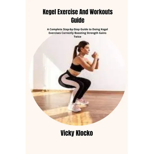 Kegel Exercise And Workouts Guide: A Complete Step-by-Step Guide to Doing Kegel Exercises Correctly Boosting Strength Gains Twice