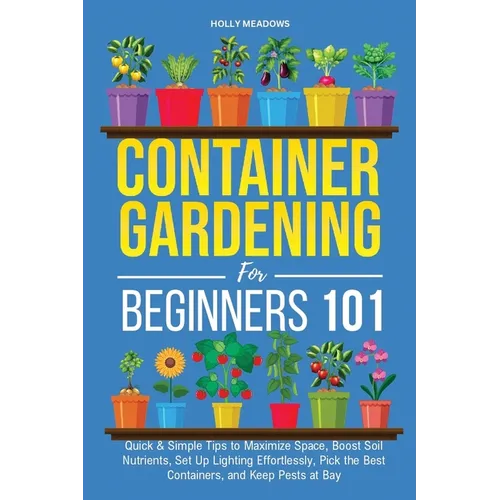 Container Gardening for Beginners 101: Quick & Simple Tips to Maximize Space, Boost Soil Nutrients, Set Up Lighting Effortlessly, Pick the Best Contai