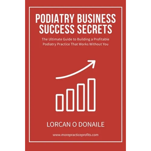 Podiatry Business Success Secrets: The Ultimate Guide to Building A Profitable Podiatry Practice That Works Without You