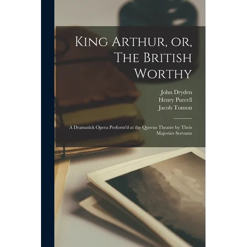 King Arthur, or, The British Worthy: a Dramatick Opera Perform'd at the Queens Theatre by Their Majesties Servants