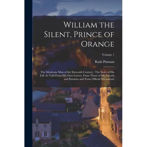 William the Silent, Prince of Orange: The Moderate Man of the Sixteenth Century: The Story of His Life As Told From His Own Letters, From Those of His