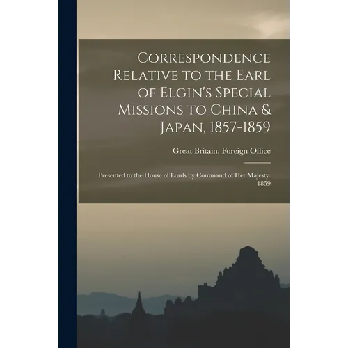 Correspondence Relative to the Earl of Elgin's Special Missions to China & Japan, 1857-1859: Presented to the House of Lords by Command of Her Majesty