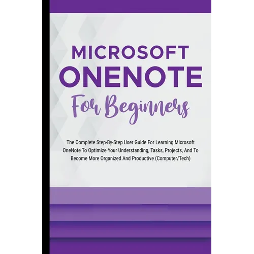 Microsoft OneNote For Beginners: The Complete Step-By-Step User Guide For Learning Microsoft OneNote To Optimize Your Understanding, Tasks, And Projec