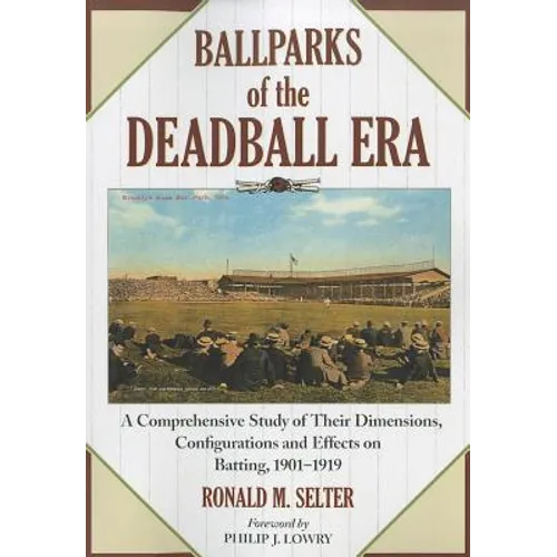 Ballparks of the Deadball Era: A Comprehensive Study of Their Dimensions, Configurations and Effects on Batting, 1901-1919